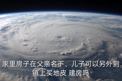家里房子在父親名下、兒子可以另外到鎮(zhèn)上買(mǎi)地皮 建房嗎