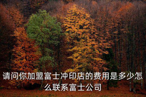 請問你加盟富士沖印店的費(fèi)用是多少怎么聯(lián)系富士公司