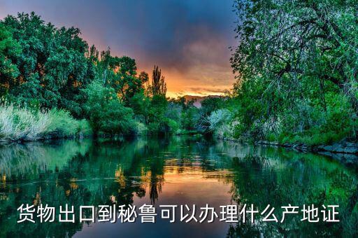 貨物出口到秘魯可以辦理什么產地證