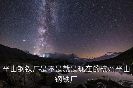 杭州鋼鐵廠做什么的，半山鋼鐵廠是不是就是現(xiàn)在的杭州半山鋼鐵廠