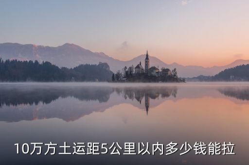 幾萬(wàn)方用什么拉，10萬(wàn)方土運(yùn)距5公里以內(nèi)多少錢能拉