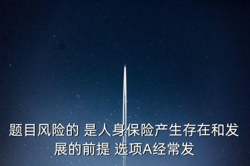 風(fēng)險(xiǎn)的什么是人身保險(xiǎn)產(chǎn)生，題目風(fēng)險(xiǎn)的 是人身保險(xiǎn)產(chǎn)生存在和發(fā)展的前提 選項(xiàng)A經(jīng)常發(fā)