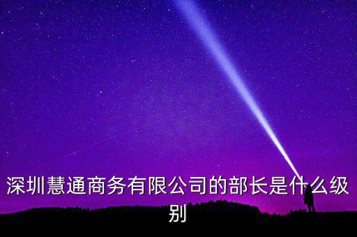 深圳慧通商務(wù)有限公司的部長(zhǎng)是什么級(jí)別