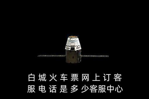 白 城 火 車 票 網 上 訂 客 服 電 話 是 多 少客服中心