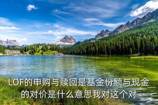 現(xiàn)金對(duì)價(jià)什么意思，LOF的申購(gòu)與贖回是基金份額與現(xiàn)金的對(duì)價(jià)是什么意思我對(duì)這個(gè)對(duì)