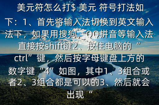  美元符怎么打$ 美元 符號打法如下：1、首先將輸入法切換到英文輸入法下，如果用搜狗，QQ拼音等輸入法直接按shift鍵2、按住電腦的“ctrl”鍵，然后按字母鍵盤上方的數(shù)字鍵“4”如圖，其中1、3組合或者2、3組合都是可以的3、然后就會出現(xiàn)“