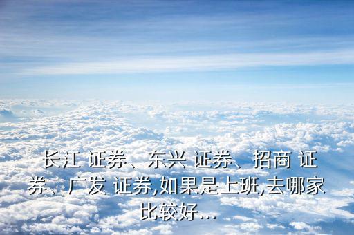  長(zhǎng)江 證券、東興 證券、招商 證券、廣發(fā) 證券,如果是上班,去哪家比較好...