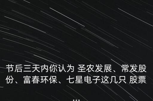 節(jié)后三天內(nèi)你認(rèn)為 圣農(nóng)發(fā)展、常發(fā)股份、富春環(huán)保、七星電子這幾只 股票...