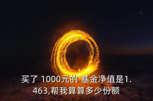 買(mǎi)了 1000元的 基金凈值是1.463,幫我算算多少份額