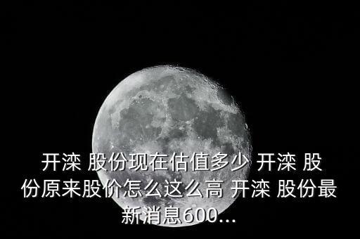  開灤 股份現(xiàn)在估值多少 開灤 股份原來(lái)股價(jià)怎么這么高 開灤 股份最新消息600...