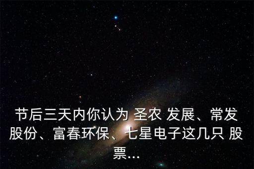 節(jié)后三天內(nèi)你認為 圣農(nóng) 發(fā)展、常發(fā)股份、富春環(huán)保、七星電子這幾只 股票...