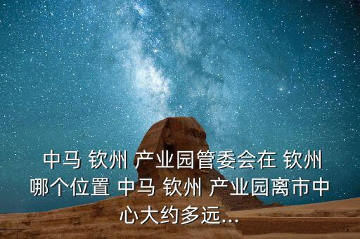  中馬 欽州 產業(yè)園管委會在 欽州哪個位置 中馬 欽州 產業(yè)園離市中心大約多遠...