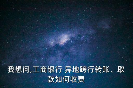 我想問,工商銀行 異地跨行轉賬、取款如何收費