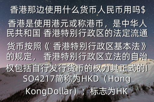  香港那邊使用什么貨幣人民幣用嗎$ 香港是使用港元或稱港幣，是中華人民共和國 香港特別行政區(qū)的法定流通貨幣按照《 香港特別行政區(qū)基本法》的規(guī)定， 香港特別行政區(qū)立法的自治權(quán)包括自行發(fā)行貨幣的權(quán)力其正式的ISO4217簡稱為HKD（HongKongDollar）；標(biāo)志為HK