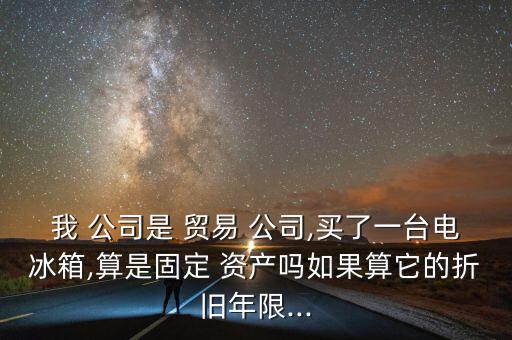 我 公司是 貿(mào)易 公司,買了一臺電冰箱,算是固定 資產(chǎn)嗎如果算它的折舊年限...