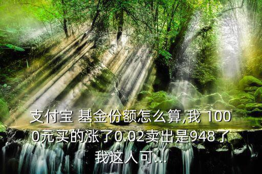 支付寶 基金份額怎么算,我 1000元買(mǎi)的漲了0.02賣(mài)出是948了我這人可...