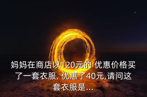 媽媽在商店以120元的 優(yōu)惠價(jià)格買(mǎi)了一套衣服, 優(yōu)惠了40元,請(qǐng)問(wèn)這套衣服是...