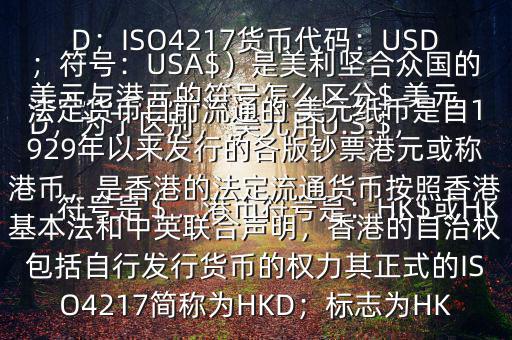  美元與港元的符號(hào)怎么區(qū)分$ 美元符號(hào)是＄，港幣符號(hào)是：HK$或HKD，為了區(qū)別， 美元用U.S.$，加元用Can$，澳元用A$，港元用HK$來表示 美元（貨幣縮寫：USD；ISO4217貨幣代碼：USD；符號(hào)：USA$）是美利堅(jiān)合眾國的法定貨幣目前流通的 美元紙幣是自1929年以來發(fā)行的各版鈔票港元或稱港幣，是香港的法定流通貨幣按照香港基本法和中英聯(lián)合聲明，香港的自治權(quán)包括自行發(fā)行貨幣的權(quán)力其正式的ISO4217簡稱為HKD；標(biāo)志為HK