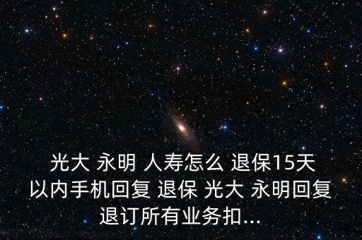  光大 永明 人壽怎么 退保15天以內(nèi)手機(jī)回復(fù) 退保 光大 永明回復(fù)退訂所有業(yè)務(wù)扣...