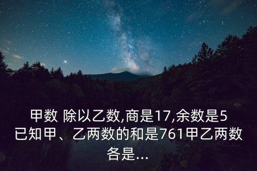 甲數 除以乙數,商是17,余數是5已知甲、乙兩數的和是761甲乙兩數各是...