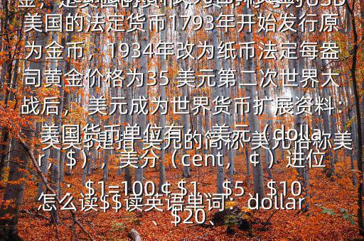 怎么讀$$讀英語單詞：dollar英美$是指 美元的簡稱 美元俗稱美金，是美國的貨幣，貨幣符號(hào)為USD英文翻譯USdollar;Americandollar 美元也叫美金美國的法定貨幣1793年開始發(fā)行原為金幣，1934年改為紙幣法定每盎司黃金價(jià)格為35 美元第二次世界大戰(zhàn)后， 美元成為世界貨幣擴(kuò)展資料：美國貨幣單位有： 美元（dollar，$），美分（cent，￠）進(jìn)位：$1=100￠$1、$5、$10、$20、