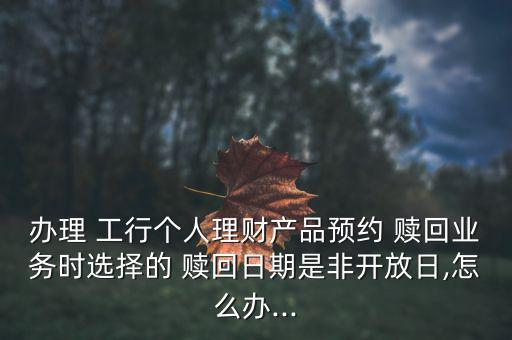 辦理 工行個(gè)人理財(cái)產(chǎn)品預(yù)約 贖回業(yè)務(wù)時(shí)選擇的 贖回日期是非開(kāi)放日,怎么辦...