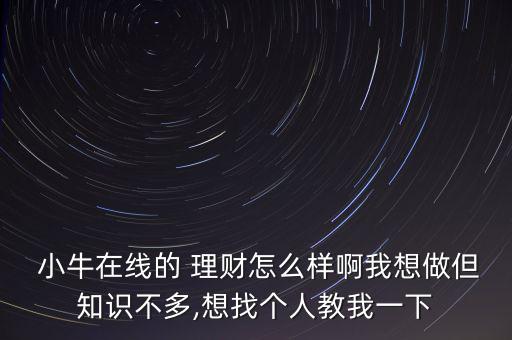  小牛在線的 理財(cái)怎么樣啊我想做但知識不多,想找個(gè)人教我一下