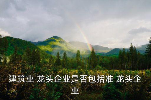 行業(yè)龍頭怎么評(píng)定,建筑業(yè)龍頭企業(yè)名單出爐每年評(píng)選一次