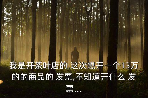 我是開茶葉店的,這次想開一個13萬的的商品的 發(fā)票,不知道開什么 發(fā)票...