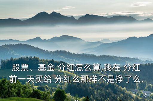 股票、基金 分紅怎么算,我在 分紅前一天買(mǎi)給 分紅么那樣不是掙了么...