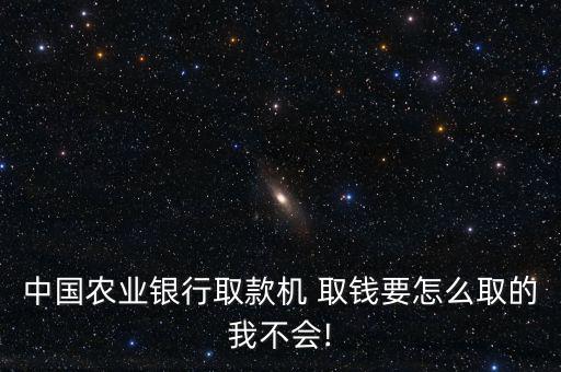 中國(guó)農(nóng)業(yè)銀行取款機(jī) 取錢(qián)要怎么取的我不會(huì)!