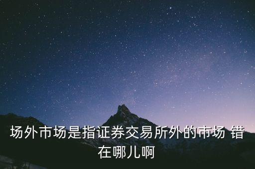 什么事場(chǎng)外市場(chǎng)，場(chǎng)外市場(chǎng)是指證券交易所外的市場(chǎng) 錯(cuò)在哪兒啊