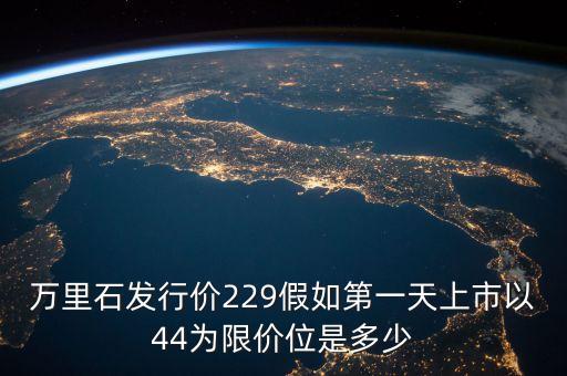 萬里石什么時(shí)候上市，萬里石發(fā)行價(jià)229假如第一天上市以44為限價(jià)位是多少
