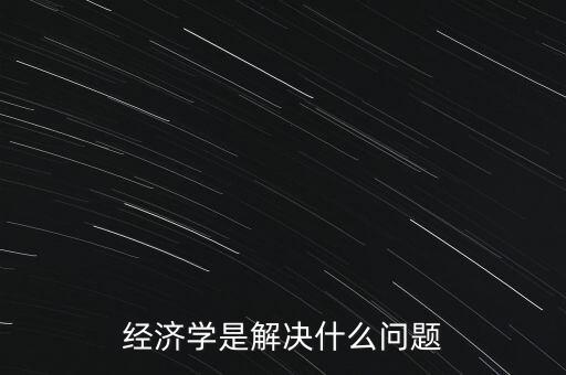 經濟學主要解決什么問題，經濟學是解決什么問題