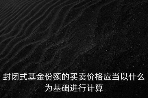 封閉式基金份額的買賣價格應當以什么為基礎(chǔ)進行計算