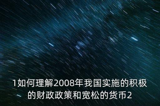 1如何理解2008年我國實(shí)施的積極的財(cái)政政策和寬松的貨幣2