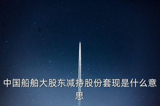 大股東套現什么意思，中國船舶大股東減持股份套現是什么意思