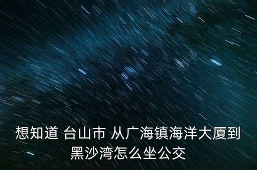 想知道 臺山市 從廣海鎮(zhèn)海洋大廈到黑沙灣怎么坐公交