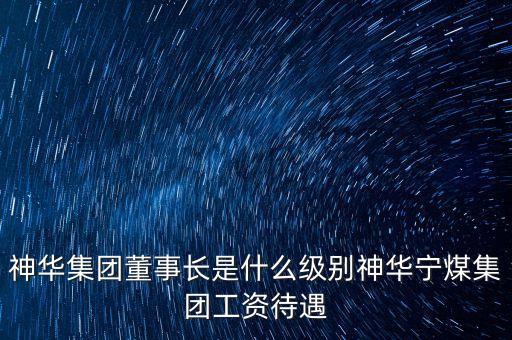 神華集團董事長是什么級別神華寧煤集團工資待遇