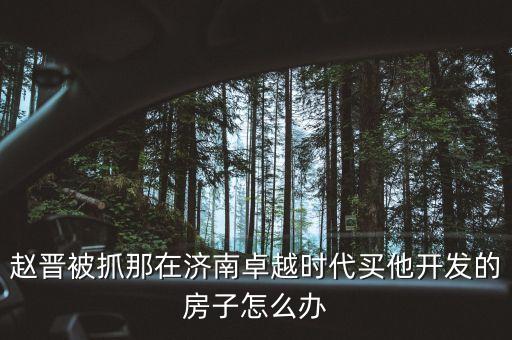地產(chǎn)商趙晉什么地產(chǎn)，趙晉被抓那在濟(jì)南卓越時(shí)代買他開(kāi)發(fā)的房子怎么辦