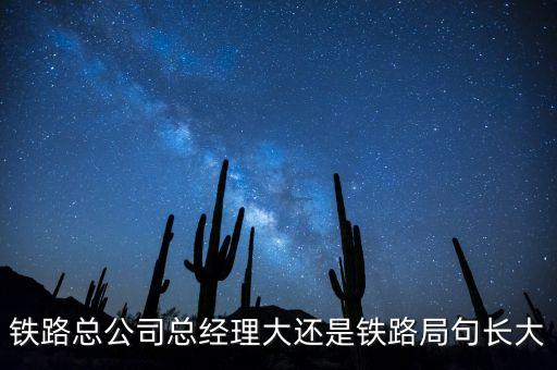 鐵路公司總經(jīng)理什么級別，鐵路總公司總經(jīng)理大還是鐵路局句長大