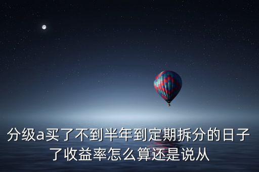 分級(jí)基金a什么時(shí)候反息，分級(jí)a買了不到半年到定期拆分的日子了收益率怎么算還是說從