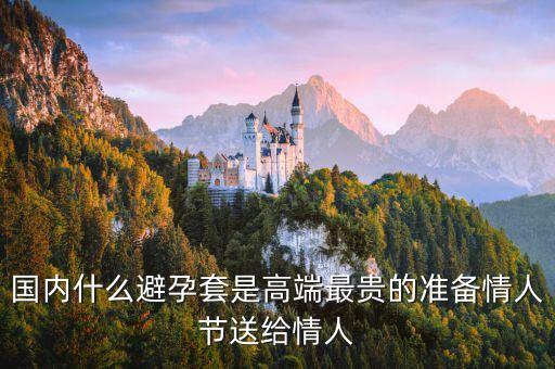 國(guó)內(nèi)避孕套用什么，國(guó)內(nèi)什么避孕套是高端最貴的準(zhǔn)備情人節(jié)送給情人