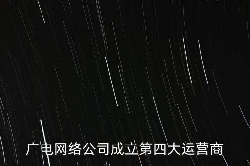 廣電什么時(shí)候獲得基礎(chǔ)運(yùn)營(yíng)商資質(zhì)，廣電網(wǎng)絡(luò)公司成立第四大運(yùn)營(yíng)商
