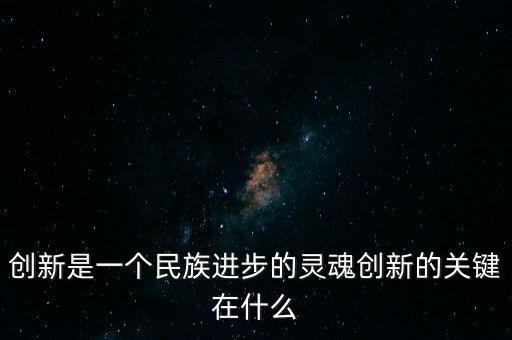 創(chuàng)新的關鍵是什么，創(chuàng)新是一個民族進步的靈魂創(chuàng)新的關鍵在什么