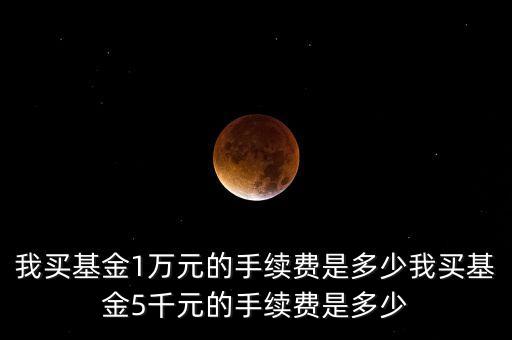 我買基金1萬元的手續(xù)費(fèi)是多少我買基金5千元的手續(xù)費(fèi)是多少