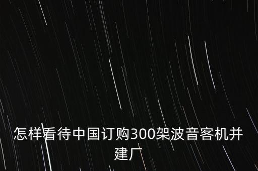 怎樣看待中國(guó)訂購(gòu)300架波音客機(jī)并建廠