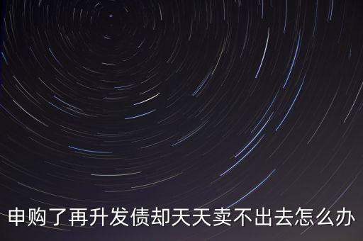 申購了再升發(fā)債卻天天賣不出去怎么辦