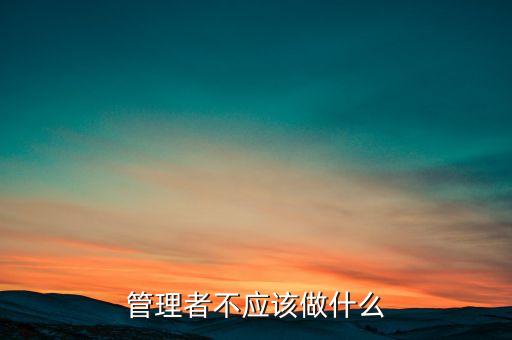 管理者不應(yīng)做什么，管理者領(lǐng)導(dǎo)者到底應(yīng)該做哪些事