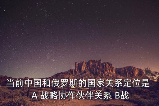 當(dāng)前中國(guó)和俄羅斯的國(guó)家關(guān)系定位是  A 戰(zhàn)略協(xié)作伙伴關(guān)系 B戰(zhàn)
